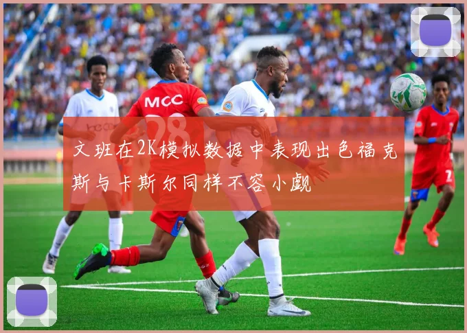 文班在2K模拟数据中表现出色福克斯与卡斯尔同样不容小觑