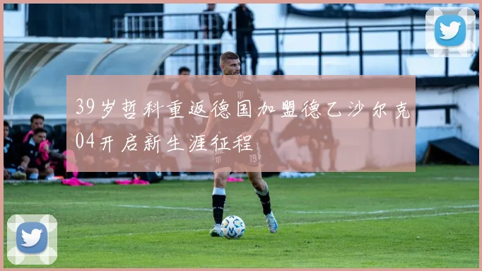 39岁哲科重返德国加盟德乙沙尔克04开启新生涯征程