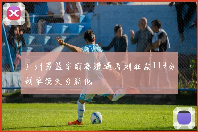 广州男篮季前赛遭遇马刺狂轰119分创单场失分新低