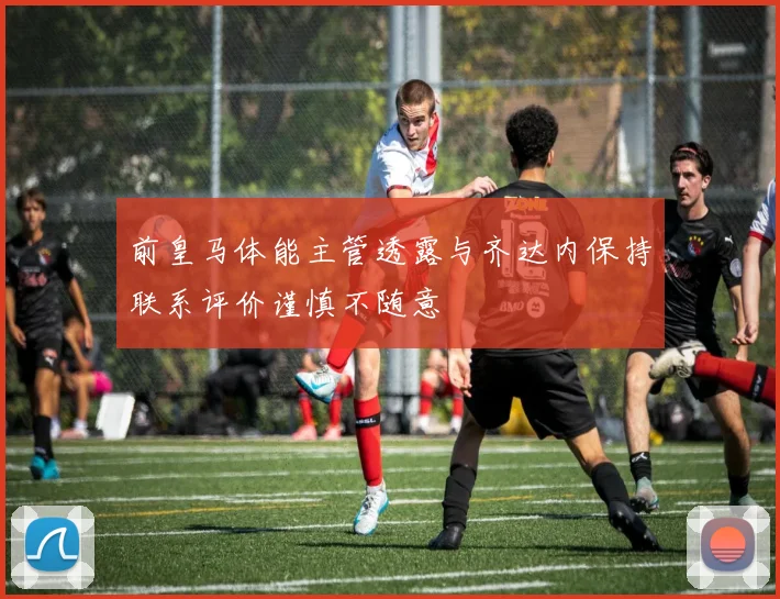 前皇马体能主管透露与齐达内保持联系评价谨慎不随意