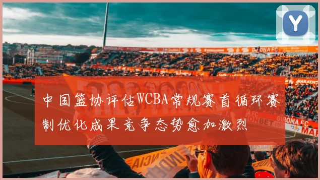 中国篮协评估WCBA常规赛首循环赛制优化成果竞争态势愈加激烈