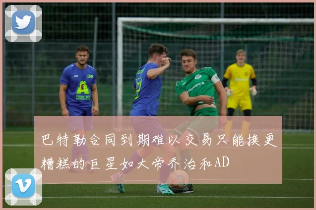 巴特勒合同到期难以交易只能换更糟糕的巨星如大帝乔治和AD