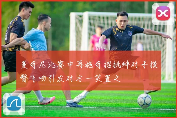 曼奇尼比赛中再施奇招挑衅对手摸臀飞吻引发对方一笑置之