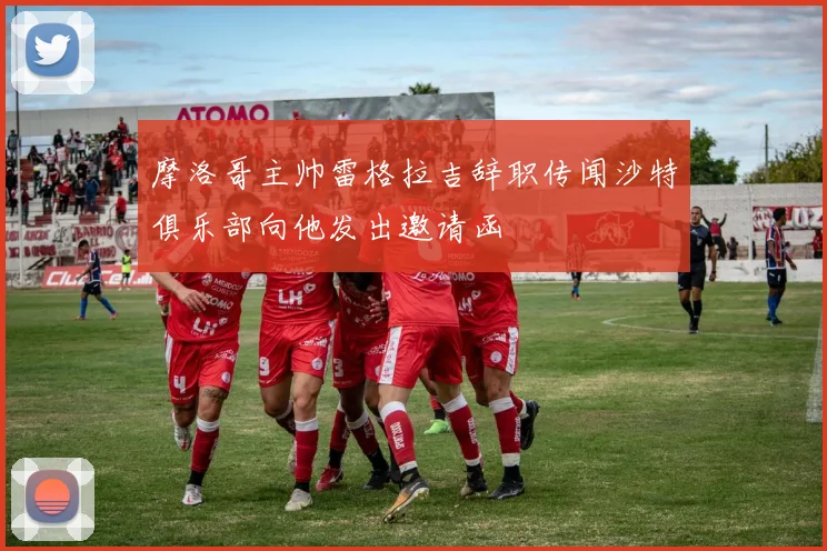 摩洛哥主帅雷格拉吉辞职传闻沙特俱乐部向他发出邀请函
