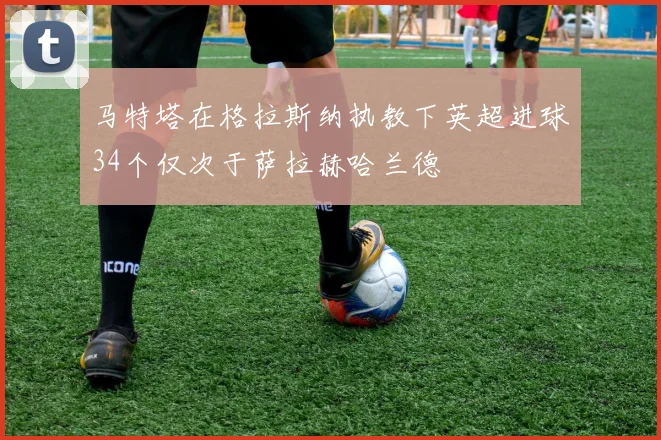 马特塔在格拉斯纳执教下英超进球34个仅次于萨拉赫哈兰德
