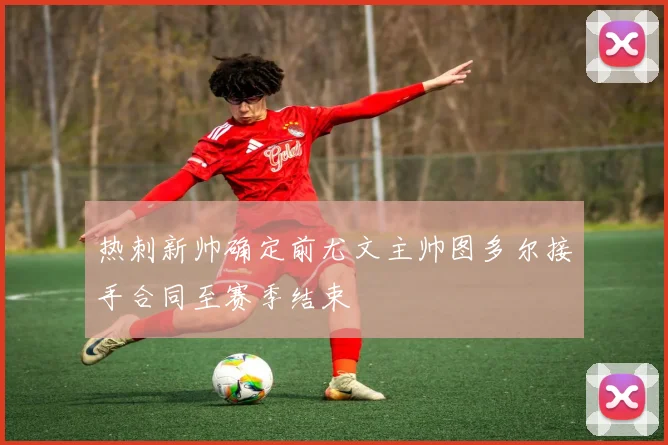 热刺新帅确定前尤文主帅图多尔接手合同至赛季结束