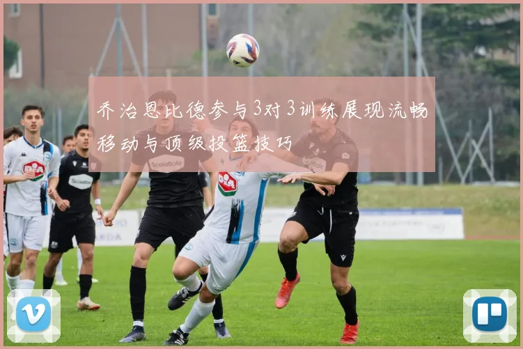 乔治恩比德参与3对3训练展现流畅移动与顶级投篮技巧