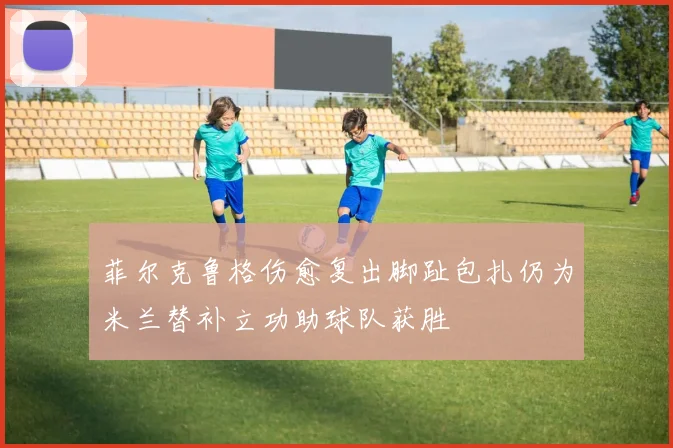 菲尔克鲁格伤愈复出脚趾包扎仍为米兰替补立功助球队获胜