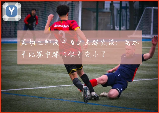 莱切主帅谈卡马达点球失误：高水平比赛中球门似乎变小了