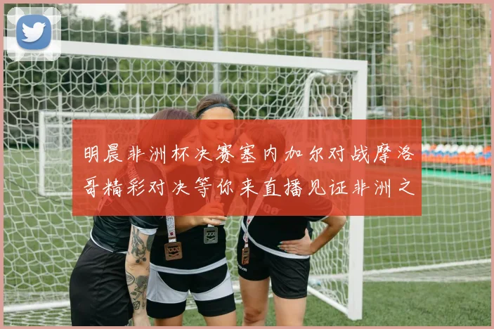 明晨非洲杯决赛塞内加尔对战摩洛哥精彩对决等你来直播见证非洲之王的诞生