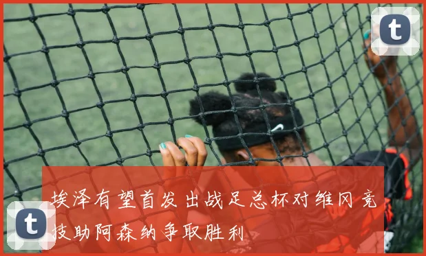 埃泽有望首发出战足总杯对维冈竞技助阿森纳争取胜利