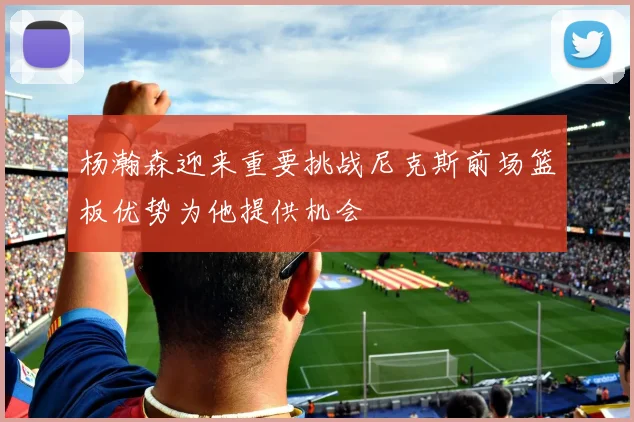 杨瀚森迎来重要挑战尼克斯前场篮板优势为他提供机会