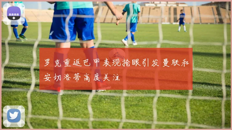 罗克重返巴甲表现抢眼引发曼联和安切洛蒂高度关注