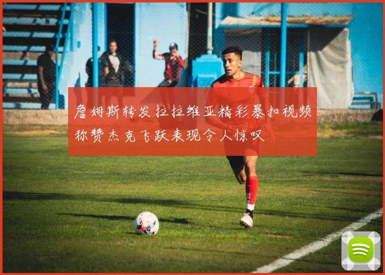 詹姆斯转发拉拉维亚精彩暴扣视频称赞杰克飞跃表现令人惊叹