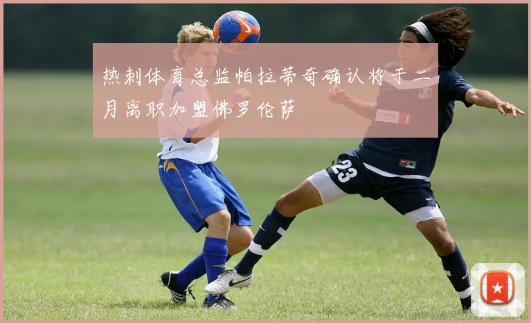 热刺体育总监帕拉蒂奇确认将于二月离职加盟佛罗伦萨