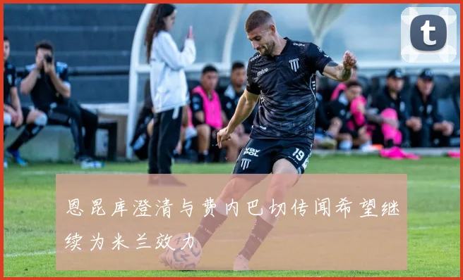 恩昆库澄清与费内巴切传闻希望继续为米兰效力