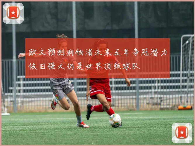 欧文预测利物浦未来五年争冠潜力依旧强大仍是世界顶级球队