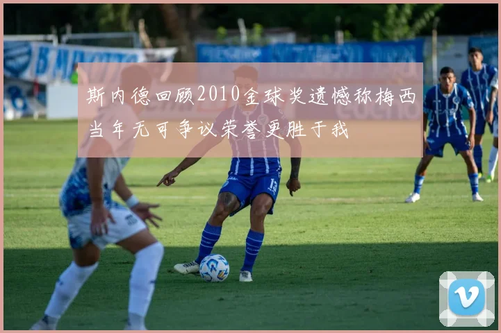 斯内德回顾2010金球奖遗憾称梅西当年无可争议荣誉更胜于我