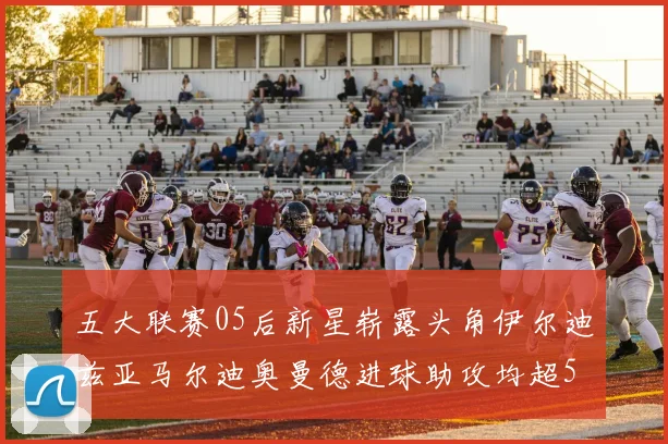 五大联赛05后新星崭露头角伊尔迪兹亚马尔迪奥曼德进球助攻均超5