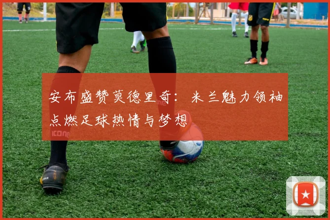 安布盛赞莫德里奇：米兰魅力领袖点燃足球热情与梦想