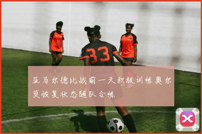 亚马尔德比战前一天积极训练奥尔莫恢复状态随队合练