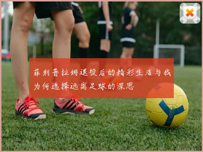 菲利普拉姆退役后的精彩生活与我为何选择远离足球的深思