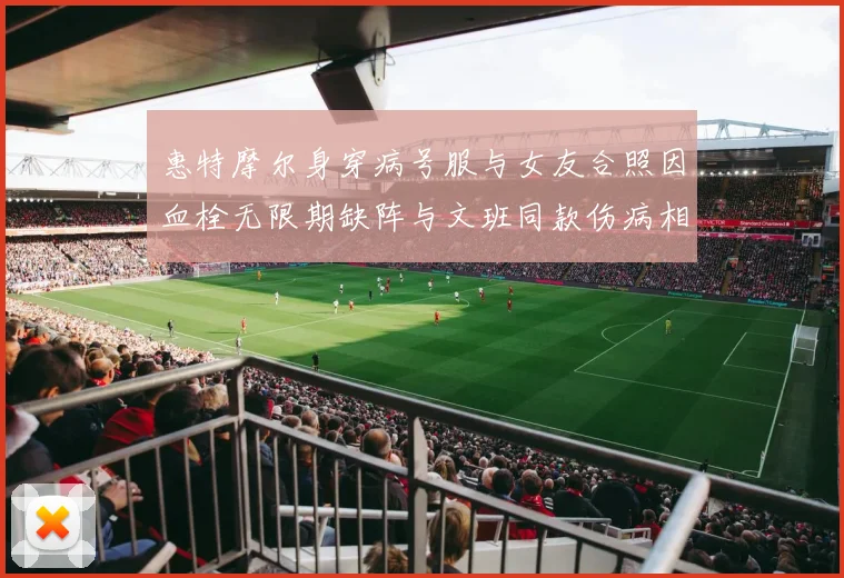 惠特摩尔身穿病号服与女友合照因血栓无限期缺阵与文班同款伤病相似