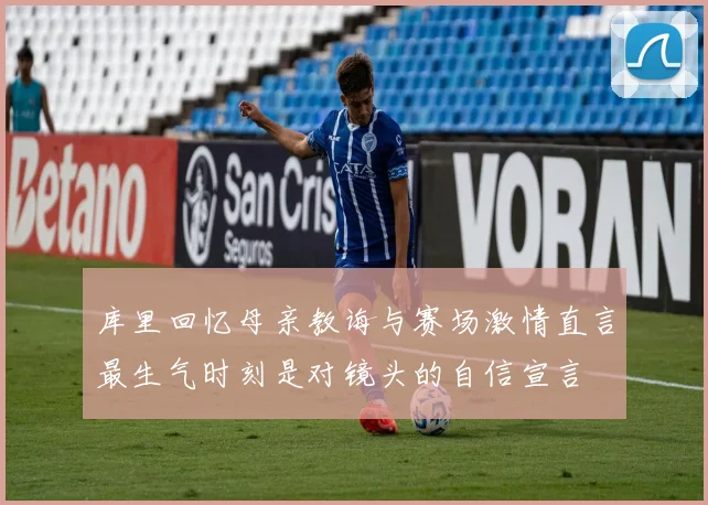 库里回忆母亲教诲与赛场激情直言最生气时刻是对镜头的自信宣言