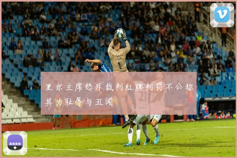 里尔主席怒斥裁判红牌判罚不公称其为耻辱与丑闻