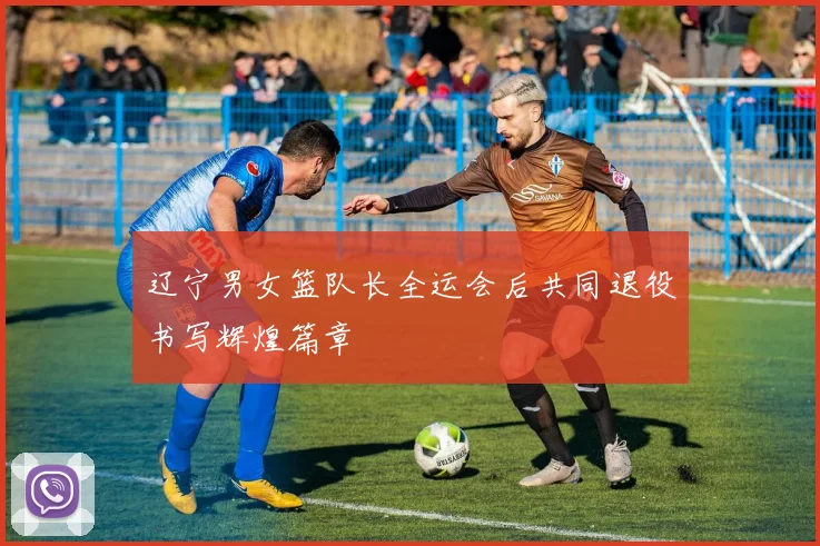 辽宁男女篮队长全运会后共同退役书写辉煌篇章