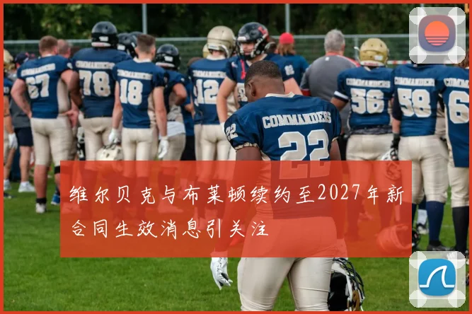 维尔贝克与布莱顿续约至2027年新合同生效消息引关注