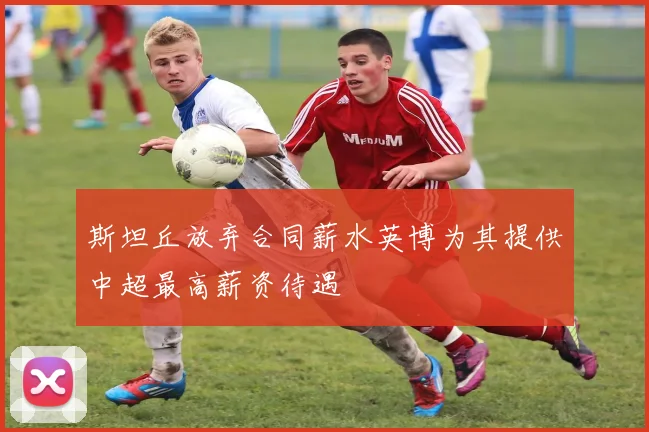 斯坦丘放弃合同薪水英博为其提供中超最高薪资待遇