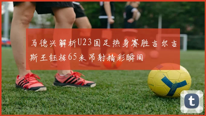 马德兴解析U23国足热身赛胜吉尔吉斯王钰栋65米吊射精彩瞬间