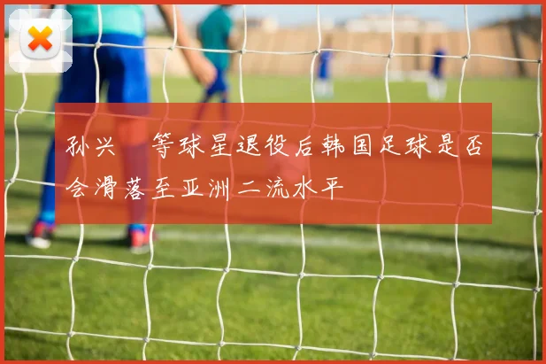 孙兴慜等球星退役后韩国足球是否会滑落至亚洲二流水平