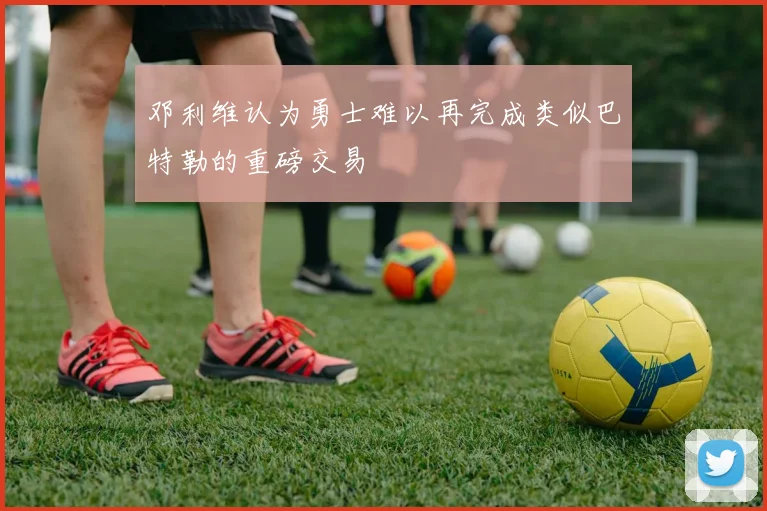 邓利维认为勇士难以再完成类似巴特勒的重磅交易