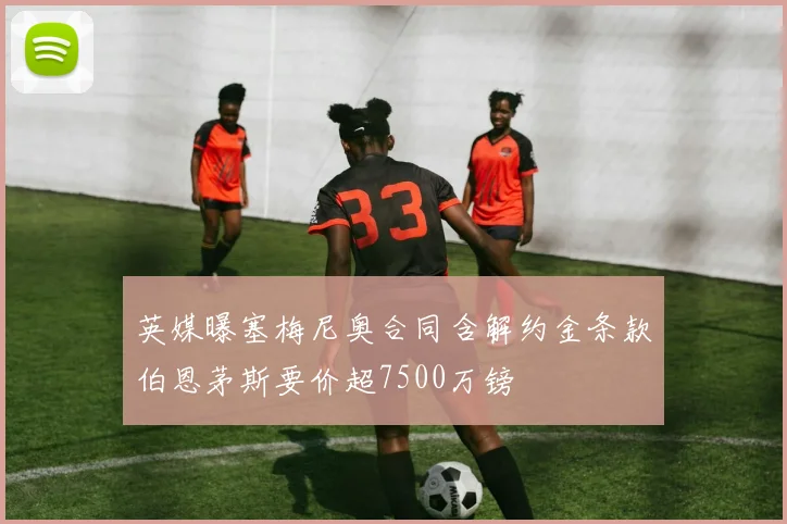 英媒曝塞梅尼奥合同含解约金条款伯恩茅斯要价超7500万镑