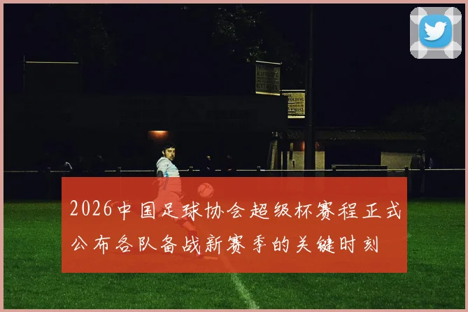 2026中国足球协会超级杯赛程正式公布各队备战新赛季的关键时刻