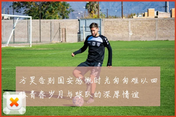 方昊告别国安感慨时光匆匆难以回味青春岁月与球队的深厚情谊