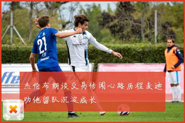 杰伦布朗谈交易传闻心路历程麦迪劝他留队沉淀成长