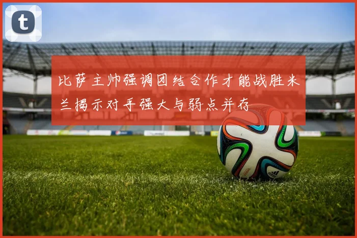 比萨主帅强调团结合作才能战胜米兰揭示对手强大与弱点并存