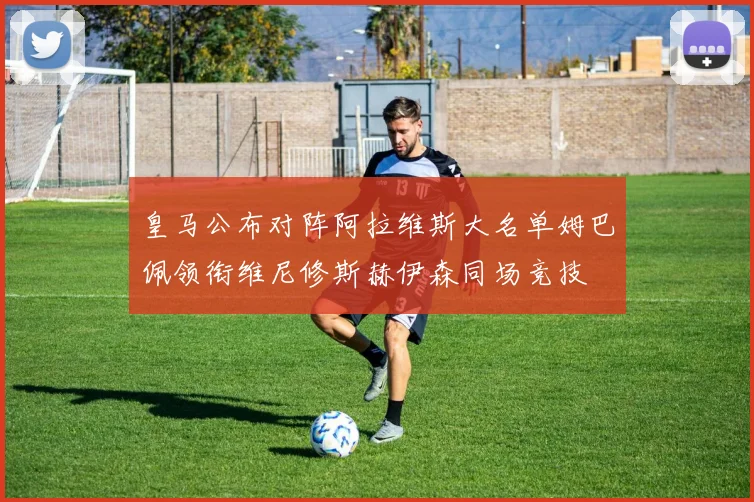 皇马公布对阵阿拉维斯大名单姆巴佩领衔维尼修斯赫伊森同场竞技