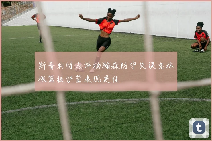 斯普利特点评杨瀚森防守失误克林根篮板护筐表现更佳