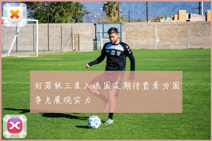 刘若钒三度入选国足期待首秀为国争光展现实力