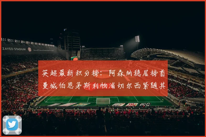 英超最新积分榜：阿森纳稳居榜首曼城伯恩茅斯利物浦切尔西紧随其后