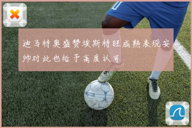 迪马特奥盛赞埃斯特旺成熟表现安帅对此也给予高度认可
