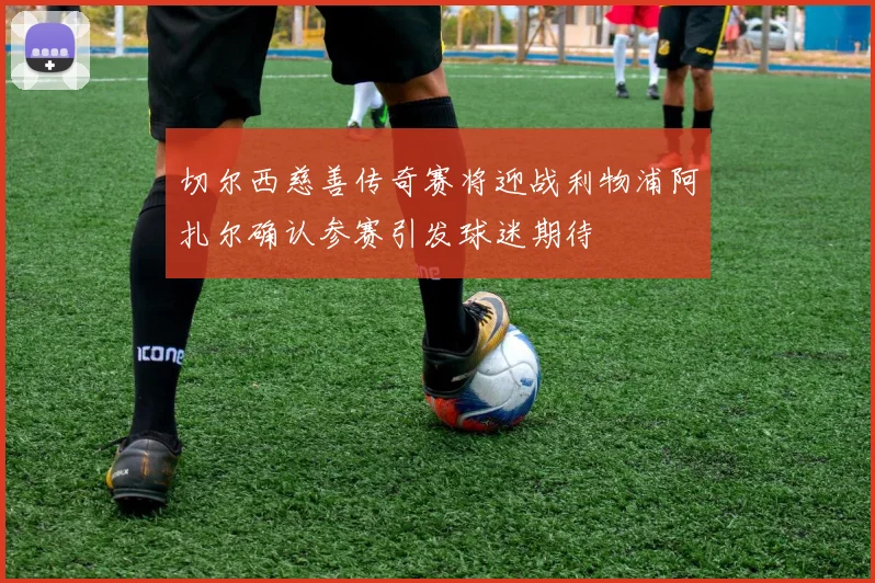 切尔西慈善传奇赛将迎战利物浦阿扎尔确认参赛引发球迷期待