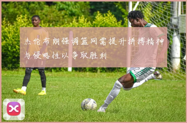 杰伦布朗强调篮网需提升拼搏精神与侵略性以争取胜利