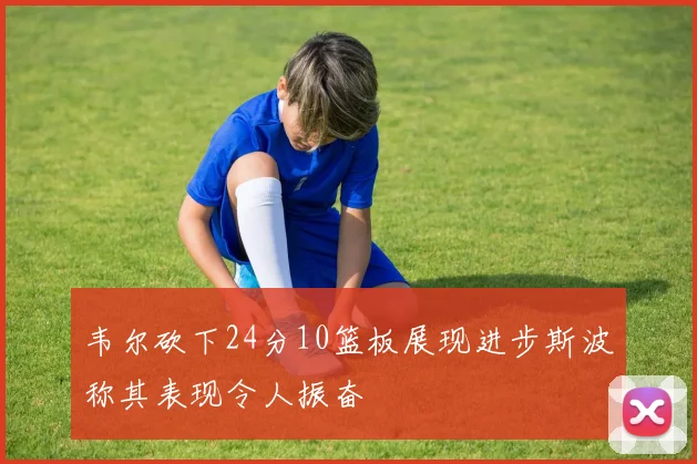 韦尔砍下24分10篮板展现进步斯波称其表现令人振奋