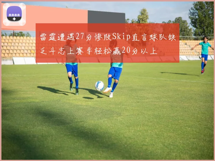 雷霆遭遇27分惨败Skip直言球队缺乏斗志上赛季轻松赢20分以上