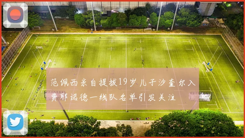 范佩西亲自提拔19岁儿子沙奎尔入费耶诺德一线队名单引发关注